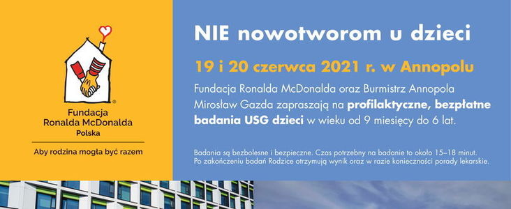 Kawałek plakatu: Logo Fundacji Ronalda McDonalda i napis Bezpłatne badania usg dzieci 19 i 20 czerwca 2021 r. w Annopolu. NIE nowotworom u dzieci
Fundacja Ronalda McDonalda oraz Burmistrz Annopola  Mirosław Gazda zapraszają na profilaktyczne, bezpłatne  badania USG dzieci w wieku od 9 miesięcy do 6 lat.
Badania są bezbolesne i bezpieczne. Czas potrzebny na badanie to około 15–18 minut.  Po zakończeniu badań Rodzice otrzymują wynik oraz w razie konieczności porady lekarskie.

