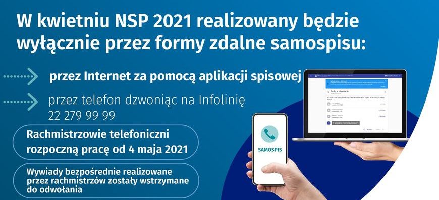 grafika z napisami: W kwietniu NSP 2021 realizowany będzie wyłącznie przez formy zdalne samospisu: przez Internet za pomocą aplikacji spisowej przez telefon dzwoniąc na Infolinię 22 279 99 99 Rachmistrzowie telefoniczni rozpoczną pracę od 4 maja 2021 SAMOSPIS Wywiady bezpośrednie realizowane przez rachmistrzów zostały wstrzymane do odwołania Liczymy się X + DLA POLSKI! GUS NSP 2021