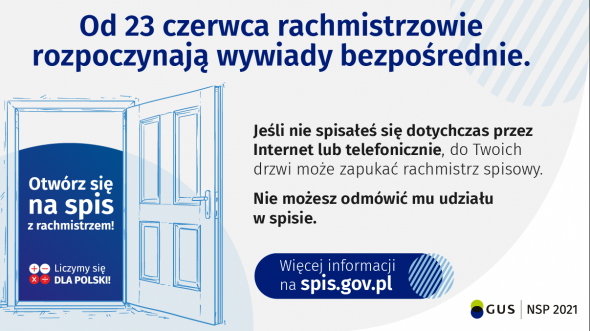 Baner z informacjami: Od 23 czerwca rachmistrzowie rozpoczynają wywiady bezpośrednie. Jeśli nie spisateś się dotychczas przez Internet lub telefonicznie, do Twoich drzwi może zapukać rachmistrz spisowy. Otwórz się na spis z rachmistrzem! Nie możesz odmówić mu udziału w spisie. Więcej informacji na spis.gov.pl 0 Liczymy się DLA POLSKI! GUS NSP 2021