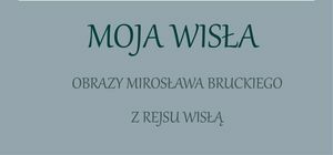 Grafika z napisem Moja Wisła Obrazy Mirosława Bruckiego z rejsu Wisłą