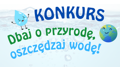 Grafika-plakat z jasnoniebieskim, „wodnym” tłem i bąbelkami, z dużym napisem pośrodku oraz dwiema uśmiechniętymi ilustracjami: kroplą wody po lewej i Ziemią po prawej. Na górze znajduje się napis „KONKURS” dużymi, granatowymi literami. Poniżej, po skosie, jest zielony napis „Dbaj o przyrodę,”. Najniżej, również po skosie, znajduje się jasnoniebieski napis „oszczędzaj wodę!”. Po lewej przy napisie jest rysunkowa kropla wody z buzią i rękami, a po prawej rysunek globu z buzią.