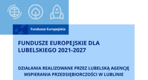 grafika z napisami FUNDUSZE EUROPEJSKIE DLA
LUBELSKIEGO 2021-2027
DZIAŁANIA REALIZOWANE PRZEZ LUBELSKĄ AGENCJĘ
WSPIERANIA PRZEDSIĘBIORCZOŚCI W LUBLINIE