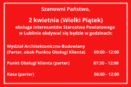 Obsługa interesantów Starostwa Powiatowego w Lublinie w dniu 2 kwietnia (Wielki Piątek)
Wydział Architektoniczno-Budowlany  
(Parter, obok Punktu Obsługi Klienta)        09:00 - 14:00

Punkt Obsługi klienta (parter)                      07:30 - 15:30

Kasa (parter)                                                       08:00 - 15:00