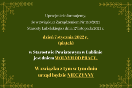 Uprzejmie informujemy,  że w związku z Zarządzeniem Nr 110/2021  Starosty Lubelskiego z dnia 17 listopada 2021 r. dzień 7 stycznia 2022 r.  (piątek) w Starostwie Powiatowym w Lublinie jest dniem WOLNYM OD PRACY.  W związku z tym w tym dniu urząd będzie NIECZYNNY.