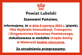 Szanowni Państwo,
Informujemy, że w dniu 9 czerwca 2023 r. (piątek), Filia Wydziału Komunikacji, Transportu i Drogownictwa Starostwa Powiatowego, zlokalizowana w siedzibie Urzędu Gminy w Niemcach będzie nieczynna.
Za utrudnienia przepraszamy