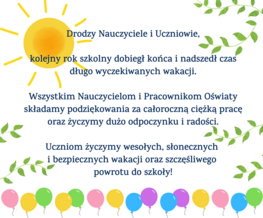 Drodzy Nauczyciele i Uczniowie,

kolejny rok szkolny dobiegł końca i nadszedł czas długo wyczekiwanych wakacji.

Wszystkim Nauczycielom i Pracownikom Oświaty składamy podziękowania za całoroczną ciężką pracę oraz życzymy dużo odpoczynku i radości.

Uczniom życzymy wesołych, słonecznych i bezpiecznych wakacji oraz szczęśliwego powrotu do szkoły!