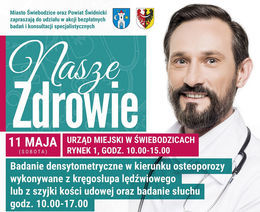 Plakat Miasto Świebodzice oraz Powiat Świdnicki zapraszają do udziału w akcji bezpłatnych badań i konsultacji specjalistycznych NaszeZdrowie11 MAJA URZĄD MIEJSKI W ŚWIEBODZICACH RYNEK 1, GODZ. 10.00-15.00 (SOBOTA) Badanie densytometryczne w kierunku osteoporozy wykonywane z kręgosłupa lędźwiowego lub z szyjki kości udowej oraz badanie słuchu godz. 10.00-17.00