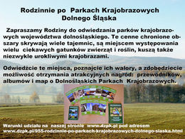 Rodzinnie po Parkach Krajobrazowych Dolnego Śląska Zapraszamy Rodziny do odwiedzania parków krajobrazowych województwa dolnośląskiego. Te cenne chronione ob szary skrywają wiele tajemnic, są miejscem występowania wielu ciekawych gatunków zwierząt i roślin, kuszą także niezwykle urokliwymi krajobrazami. Odwiedźcie te miejsca, poznajcie ich walory, a zdobędziecie możliwość otrzymania atrakcyjnych nagród: przewodników, albumów i map o Dolnośląskich Parkach Krajobrazowych.