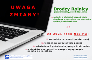 UWAGA ZMIANY! Drodzy Rolnicy przypominamy, że od 2021 roku wnioski o płatności bezpośrednie
składamy wyłącznie przez internet w aplikacji eWniosekPlus
Od 2021 roku NIE MA:

    wniosków w wersji papierowej;
    wniosków wysyłanych pocztą;
    oświadczeń potwierdzającego brak zmian;
    wniosków spersonalizowanych wysyłanych pocztą do rolników.

Agencja Restrukturyzacji i Modernizacji Rolnictwa Dolnośląski Oddział Regionalny
UNOWOCZEŚNIAMY rolnictwo i obszary wiejskie ARiMR