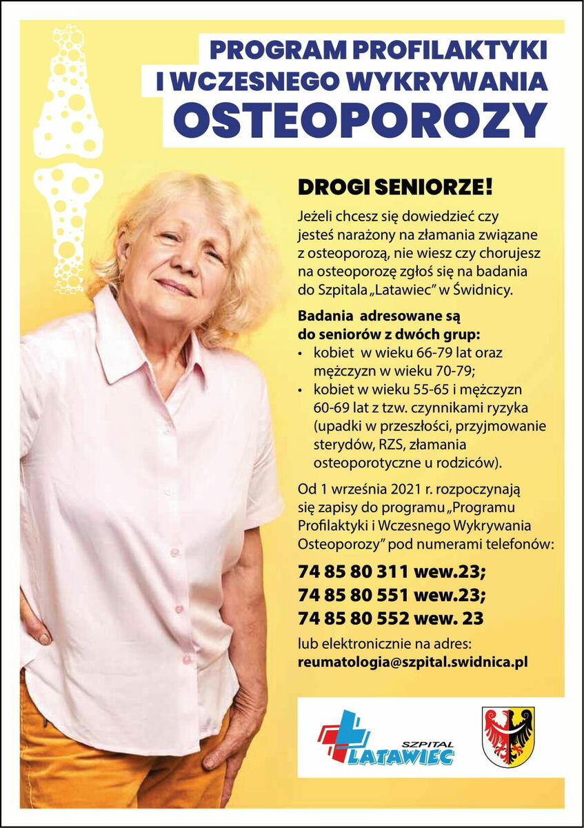 Tekst alternatywny:
Program Profilaktyki i Wczesnego Wykrywania Osteoporozy
Drogi Seniorze!
Jeżeli chcesz się dowiedzieć czy jesteś narażony na złamania związane z osteoporozą, nie wiesz czy chorujesz na osteoporozę zgłoś się na badania do Szpitala „Latawiec" w Świdnicy.
Badania adresowane są do seniorów z dwóch grup:
- kobiet w wieku 66-79 lat oraz  mężczyzn w wieku 70-79;
- kobiet w wieku 55-65 i mężczyzn 60-69 lat z tzw. czynnikami ryzyka (upadki w przeszłości, przyjmowanie sterydów, RZS, złamania osteoporotyczne u rodziców).
Od 1 września 2021 r. rozpoczynają się zapisy do programu „Programu Profilaktyki i  Wczesnego Wykrywania Osteoporozy" pod numerami telefonów:
- 74 85 80 311 wew.23;
- 74 85 80 551 wew.23;
- 74 85 80 552 wew. 23
lub elektronicznie na adres: reumatologia@szpital.swidnica.pl
SZPITAL LATAWIEC
