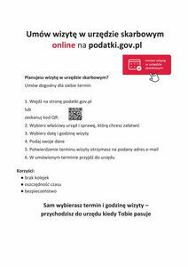 Plakat informacyjny: Umów wizytę w urzędzie skarbowym online na podatki.gov.pl
Planujesz wizytę w urzędzie skarbowym?
Umów dogodny dla siebie termin
1. Wejdź na stronę podatki.gov.pl,
2. Wybierz właściwy urząd i sprawę, którą chcesz załatwić,
3. Wybierz datę i godzinę wizyty,
4. Podaj swoje dane,
5. Potwierdzenie terminu wizyty otrzymasz na podany adres e-mail,
6. W umówionym terminie przyjdź do urzędu.
Korzyści:
• brak kolejek,
• oszczędność czasu,
• bezpieczeństwo.
Sam wybierasz termin i godzinę wizyty - przychodzisz do urzędu kiedy Tobie pasuje.
