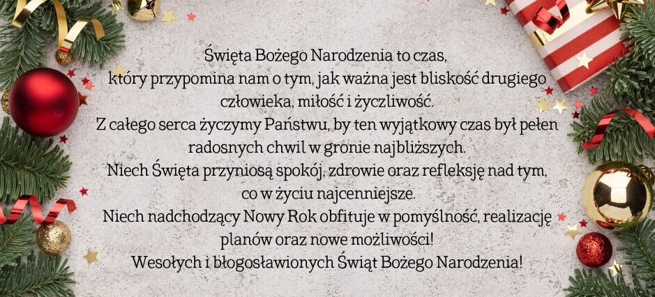 Życzenia Święta Bożego Narodzenia to czas, 
który przypomina nam o tym, jak ważna jest bliskość drugiego człowieka, miłość i życzliwość.
Z całego serca życzymy Państwu, by ten wyjątkowy czas był pełen radosnych chwil w gronie najbliższych.
Niech Święta przyniosą spokój, zdrowie oraz refleksję nad tym,
 co w życiu najcenniejsze.
Niech nadchodzący Nowy Rok obfituje w pomyślność, realizację planów oraz nowe możliwości!
Wesołych i błogosławionych Świąt Bożego Narodzenia!