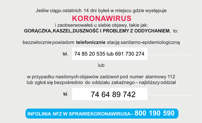 Plakat: Jeśli ciągu ostatnich 14 dni byłeś w miejscu, gdzie występuje KORONAWIRUS i zaobserwowałeś u siebie objawy, takie jak: GORĄCZKA, KASZEL, DUSZNOŚĆ I PROBLEMY Z ODDYCHANIEM, to: bezzwłocznie powiadom telefonicznie stację sanitarno-epidemiologiczną tel. 74 85 20 535 lub 691 730 274 lub w przypadku nasilonych objawów zadzwoń pod numer alarmowy 112 lub zgłoś się bezpośrednio do oddziału zakaźnego-najbliższy oddział tel. 74 64 89 742 INFOLINIA NFZ W SPRAWIE KORONAWIRUSA-800 190 590