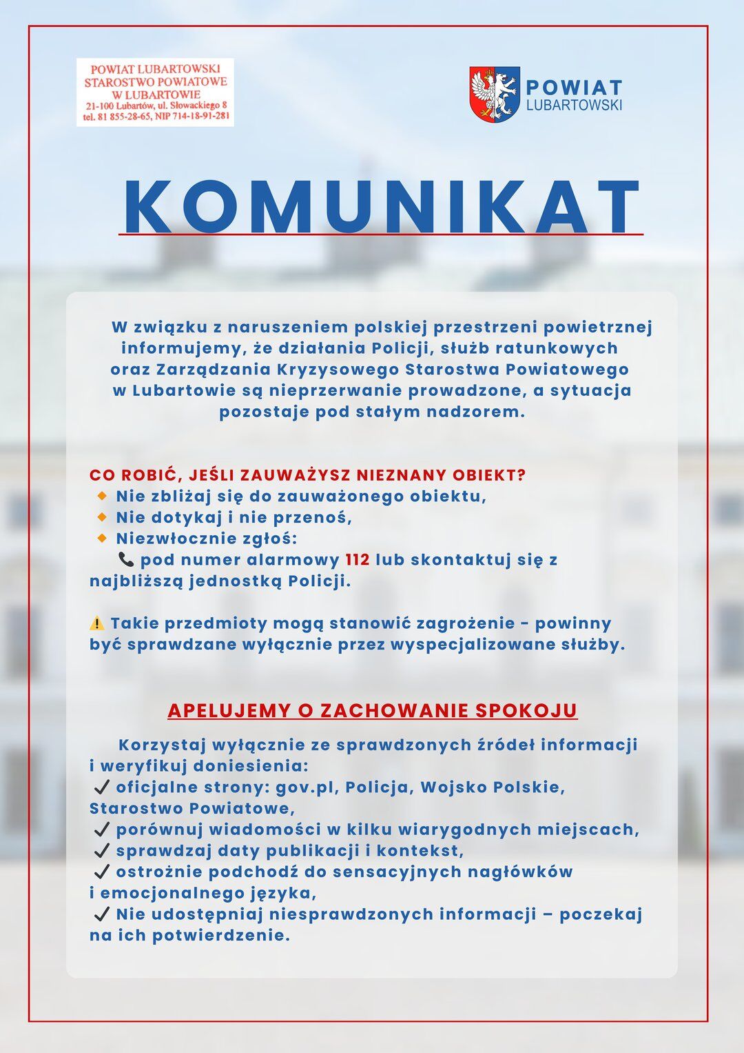 KOMUNIKAT
W związku z naruszeniem polskiej przestrzeni powietrznej informujemy, że działania Policji, służb ratunkowych oraz Zarządzania Kryzysowego Starostwa Powiatowego w Lubartowie są nieprzerwanie prowadzone, a sytuacja pozostaje pod stałym nadzorem. CO ROBIĆ, JEŚLI ZAUWAŻYSZ NIEZNANY OBIEKT? Nie zbliżaj się do zauważonego obiektu, Nie dotykaj i nie przenoś, Niezwłocznie zgłoś:
pod numer alarmowy 112 lub skontaktuj się z najbliższą jednostką Policji.
! Takie przedmioty mogą stanowić zagro