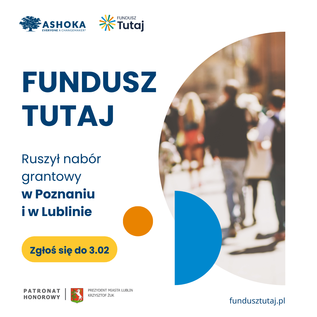 Plakat promujący Fundusz Tutaj. Na środku plakatu duży granatowy napis Fundusz Tutaj, powyżej widneiją logotypy ASHOKA i Fundusz Tutaj. Po prawej stronie znajduje się rozmazana grafika w kształcie półkola idących ludzi. Po lewej stronie granatowy napis na białym tle Ruszył nabór grantowy w Poznaniu i w Lublinie. Poniżej granatowy napis na żółtym przycisku Zgłoś się do 3.02. Na samym dole strony po lewej czarno szary napis patronat honorowy i logotyp prezydenta miasta lublin Krzystzof Żuk. Po prawej stronie u dołu strony granatowy napis fundusztutaj.pl