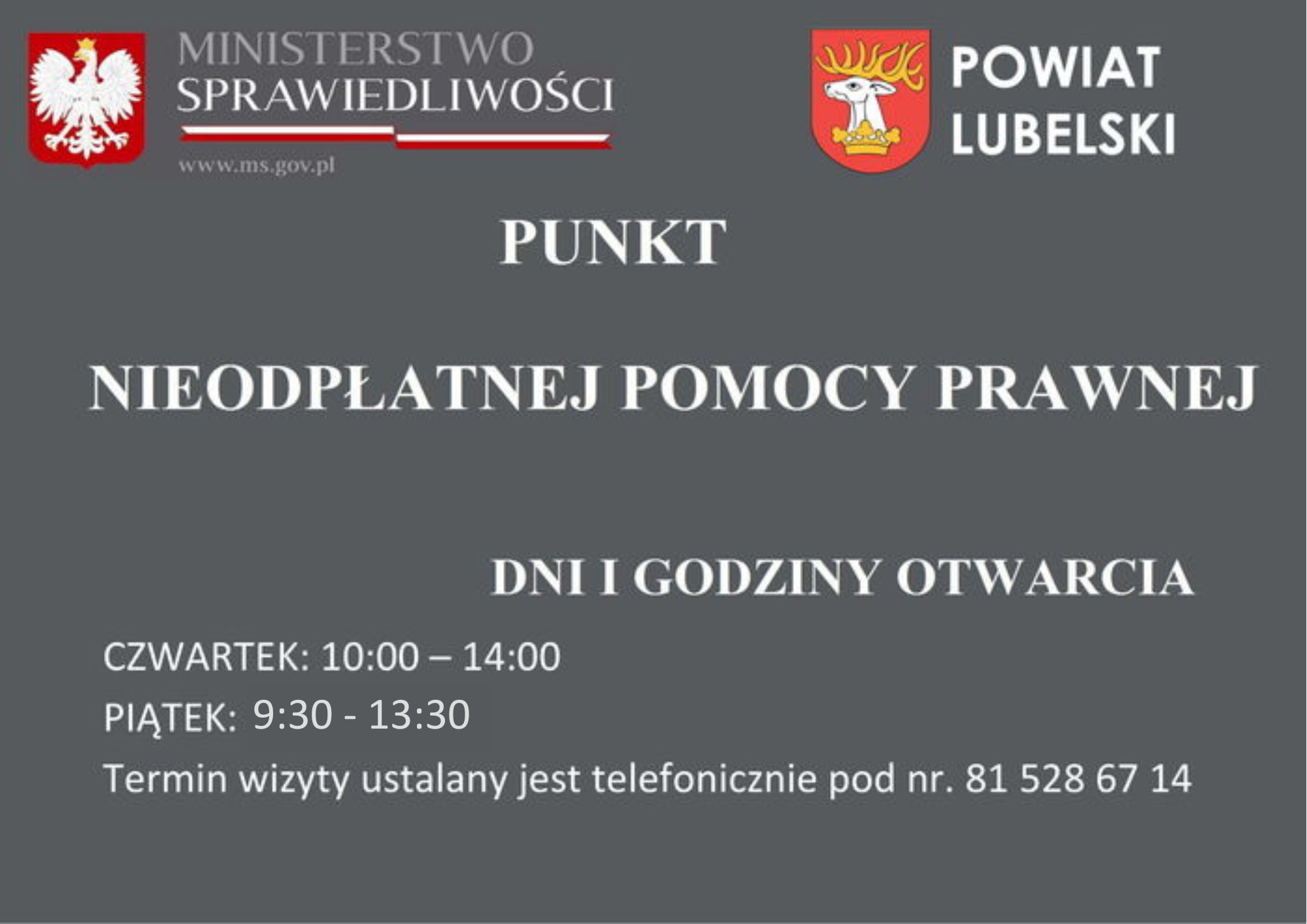 Tablica informacyjna  Dwa logotypy: po lewej stronie znajduje się godło Polski z napisem „Ministerstwo Sprawiedliwości”, po prawej stronie herb z jeleniem i napis „Powiat Lubelski”.  Centralna część tablicy zawiera następujące informacje:  PUNKT NIEODPŁATNEJ POMOCY PRAWNEJ  DNI I GODZINY OTWARCIA CZWARTEK: 10:00 – 14:00 PIĄTEK: 9:30 - 13:30  Termin wizyty ustalany jest telefonicznie pod nr. 81 528 67 14  Kolor tła jest ciemnoszary, napisy są białe.