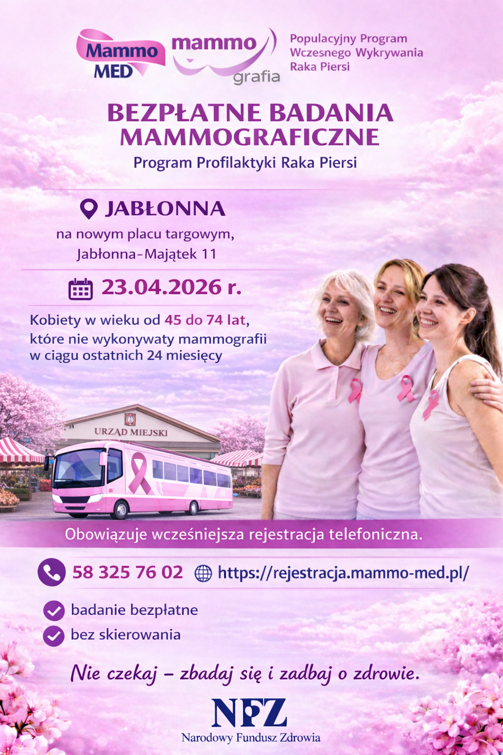 Plakat informacyjny w odcieniach różu o bezpłatnych badaniach mammograficznych. U góry znajdują się logotypy „Mammo MED” oraz „mammo grafia” i tekst „Populacyjny Program Wczesnego Wykrywania Raka Piersi”. Na środku dużymi literami jest hasło „BEZPŁATNE BADANIA MAMMOGRAFICZNE” oraz „Program Profilaktyki Raka Piersi”. Poniżej podano lokalizację „JABŁONNA” i adres „na nowym placu targowym, Jabłonna-Majątek 11”. Jest też data „23.04.2026 r.” oraz informacja: „Kobiety w wieku od 45 do 74 lat, które nie wykonywały mammografii w ciągu ostatnich 24 miesięcy”. Na dole jest rysunek różowo-białego autobusu z różową wstążką (mobilna pracownia) na tle budynku z napisem „URZĄD MIEJSKI” i targowiska, a po prawej zdjęcie trzech uśmiechniętych kobiet w jasnoróżowych koszulkach z różowymi wstążkami. Widnieje informacja „Obowiązuje wcześniejsza rejestracja telefoniczna.” Podane są kontakt i strona: „58 325 76 02” oraz „https://rejestracja.mammo-med.pl/”. Niżej są dwie informacje: „badanie bezpłatne” i „bez skierowania”. Na samym dole jest hasło „Nie czekaj – zbadaj się i zadbaj o zdrowie.” oraz logo „NFZ Narodowy Fundusz Zdrowia”.  Transkrypcja tekstu z plakatu (wiernie): Mammo MED mammo grafia Populacyjny Program Wczesnego Wykrywania Raka Piersi BEZPŁATNE BADANIA MAMMOGRAFICZNE Program Profilaktyki Raka Piersi JABŁONNA na nowym placu targowym, Jabłonna-Majątek 11 23.04.2026 r. Kobiety w wieku od 45 do 74 lat, które nie wykonywały mammografii w ciągu ostatnich 24 miesięcy URZĄD MIEJSKI Obowiązuje wcześniejsza rejestracja telefoniczna. 58 325 76 02 https://rejestracja.mammo-med.pl/ badanie bezpłatne bez skierowania Nie czekaj – zbadaj się i zadbaj o zdrowie. NFZ Narodowy Fundusz Zdrowia