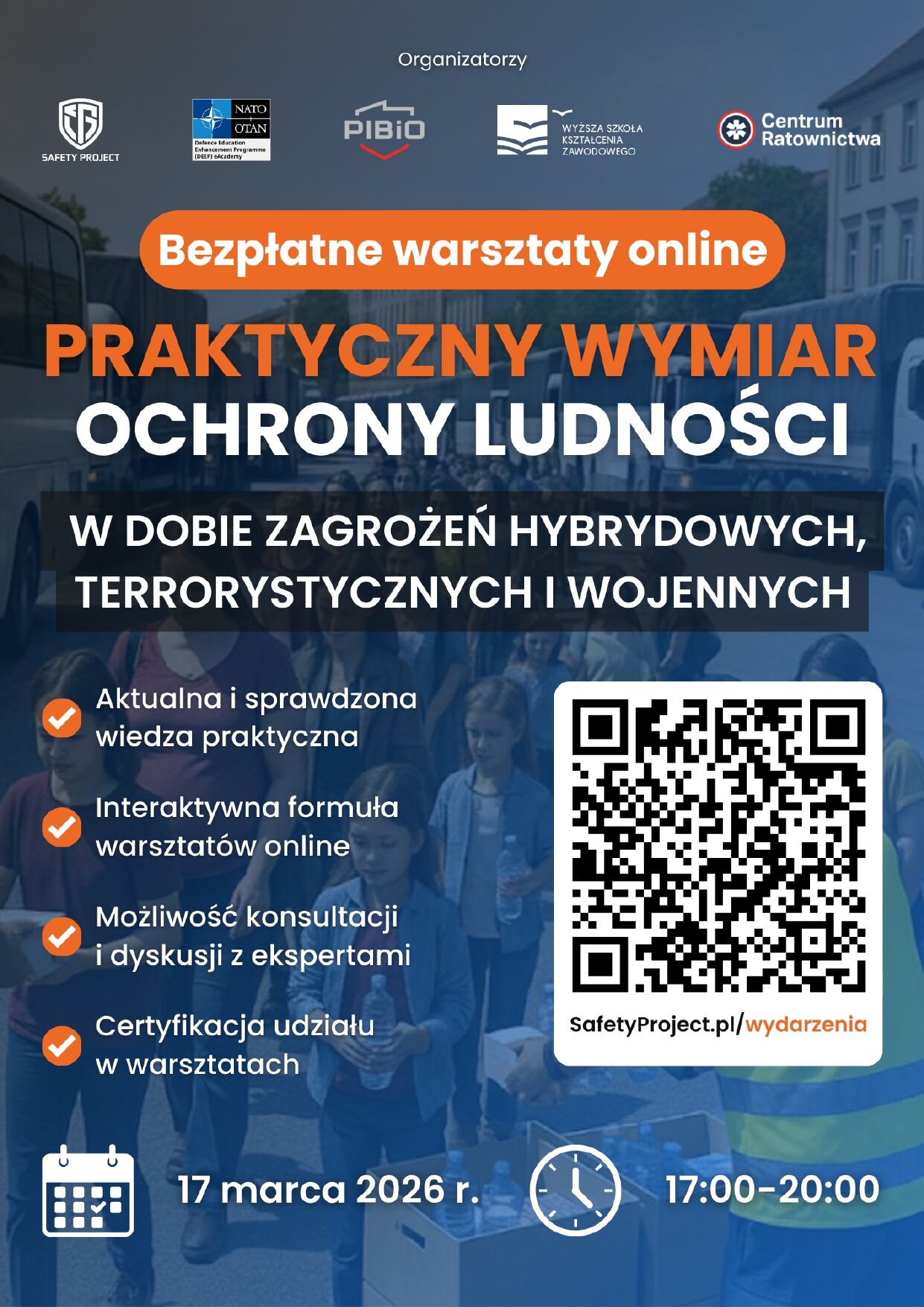 Organizatorzy SAFETY PROJECT NATO OTAN Defence Education Enhancement Programme (DEEP) eAcademy PIBiO WYŻSZA SZKOŁA KSZTAŁCENIA ZAWODOWEGO Centrum Ratownictwa Bezpłatne warsztaty online PRAKTYCZNY WYMIAR OCHRONY LUDNOŚCI W DOBIE ZAGROŻEŃ HYBRYDOWYCH, TERRORYSTYCZNYCH I WOJENNYCH Aktualna i sprawdzona wiedza praktyczna Interaktywna formuła warsztatów online Możliwość konsultacji i dyskusji z ekspertami Certyfikacja udziału w warsztatach SafetyProject.pl/wydarzenia 17 marca 2026 r. 17:00–20:00