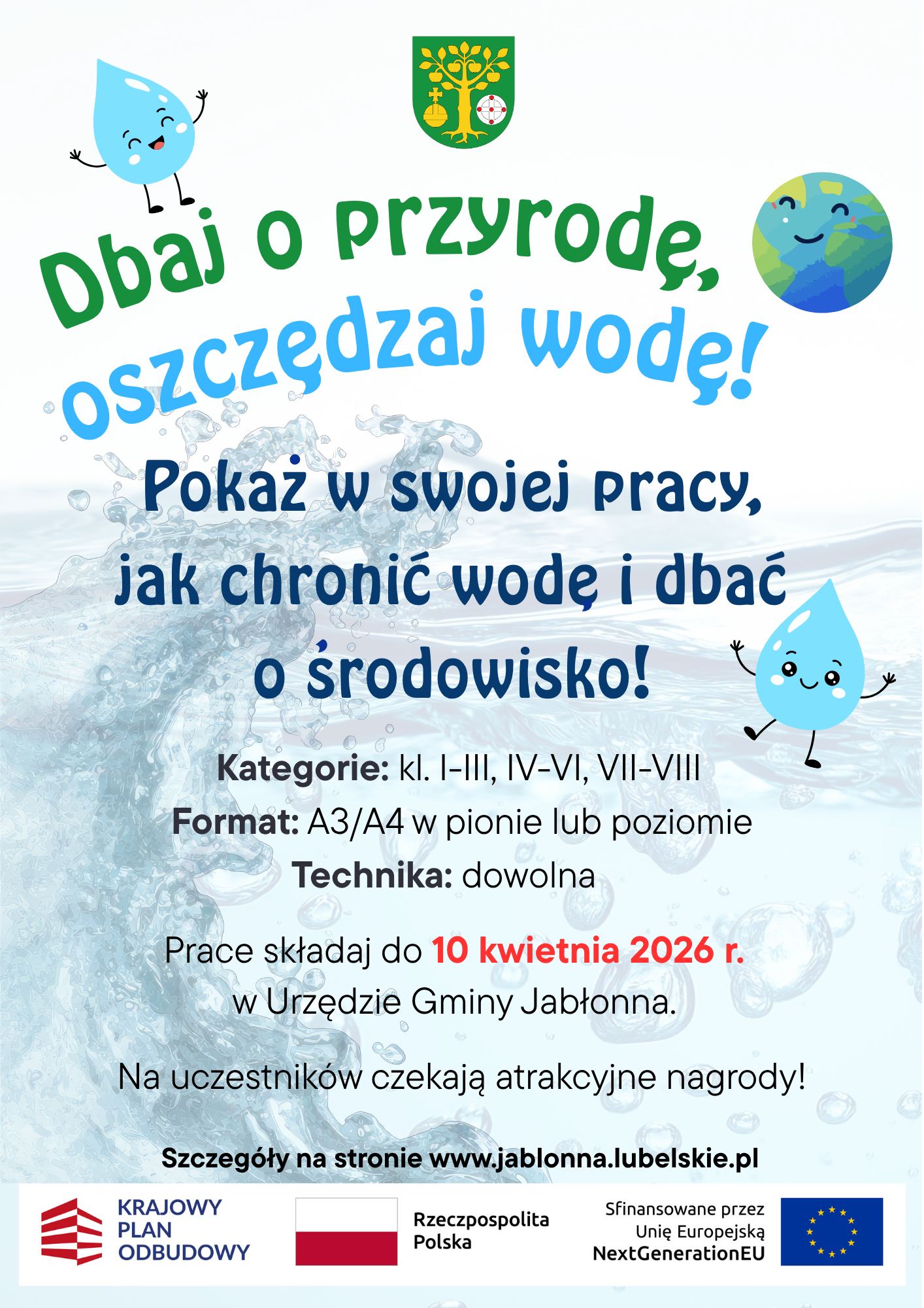 Dbaj o przyrodę, oszczędzaj wodę!  Pokaż w swojej pracy, jak chronić wodę i dbać o środowisko!  Kategorie: kl. I-III, IV-VI, VII-VIII Format: A3/A4 w pionie lub poziomie Technika: dowolna  Prace składaj do 10 kwietnia 2026 r. w Urzędzie Gminy Jabłonna.  Na uczestników czekają atrakcyjne nagrody!  Szczegóły na stronie www.jablonna.lubelskie.pl  KRAJOWY PLAN ODBUDOWY Rzeczpospolita Polska Sfinansowane przez Unię Europejską NextGenerationEU