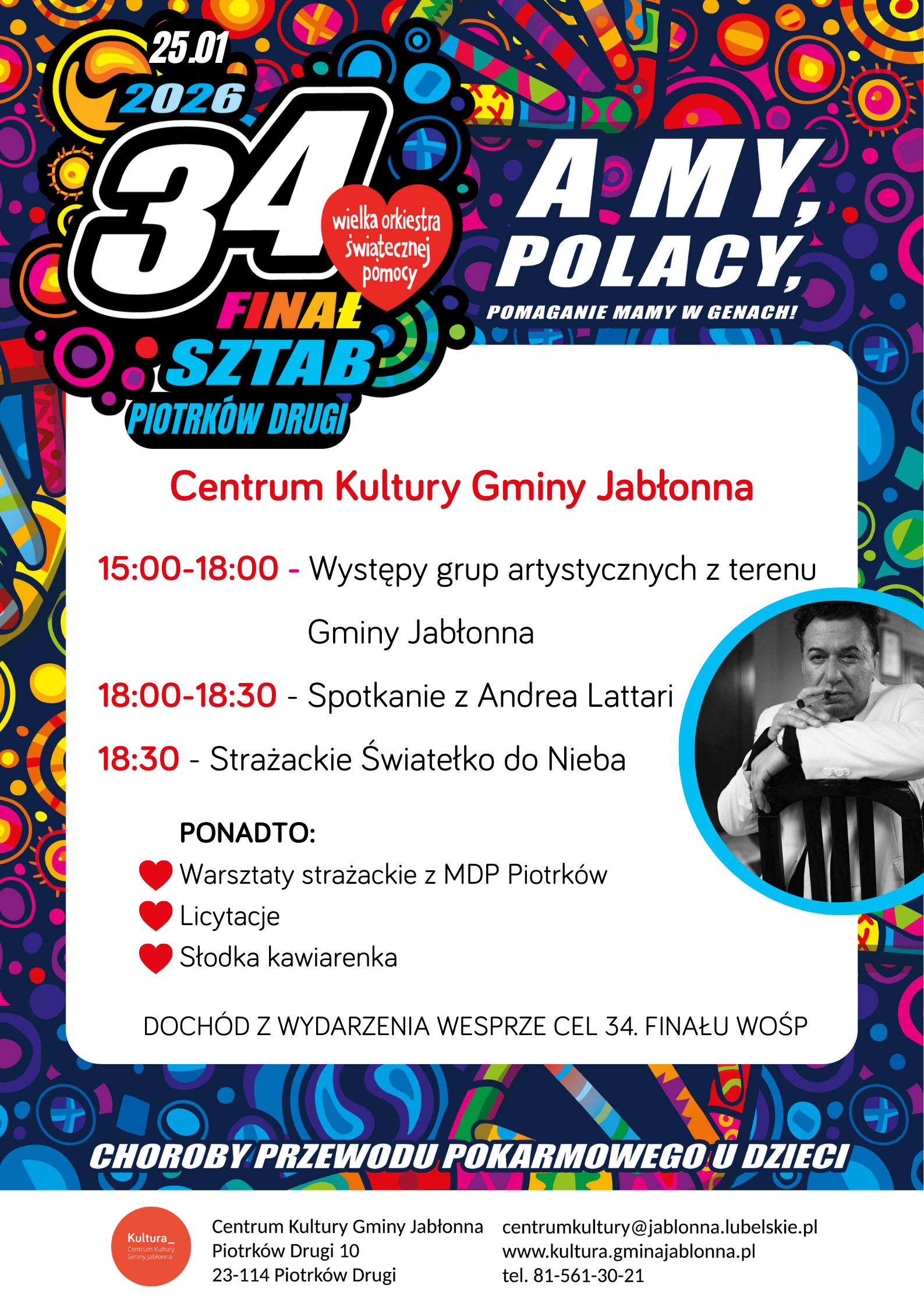Plakat 34. Finału Wielkiej Orkiestry Świątecznej Pomocy — kolorowy, wesoły projekt z wieloma okręgami i motywami w tle.  Centrum Kultury Gminy Jabłonna  15:00-18:00 - Występy grup artystycznych z terenu Gminy Jabłonna 18:00-18:30 - Spotkanie z Andrea Lattari 18:30 - Strażackie Światełko do Nieba  Ponadto: ❤️ Warsztaty strażackie z MDP Piotrków ❤️ Licytacje ❤️ Słodka kawiarenka  Dochód z wydarzenia wesprze cel 34. Finału WOŚP  Na dole plakat zawiera dane kontaktowe: Centrum Kultury Gminy Jabłonna Piotrków Drugi 10 23-114 Piotrków Drugi centrumkultury@jablonna.lubelskie.pl www.kultura.gminajablonna.pl tel. 81-561-30-21  Po prawej małe okrągłe zdjęcie czarno-białe mężczyzny opierającego ręce o oparcie krzesła.