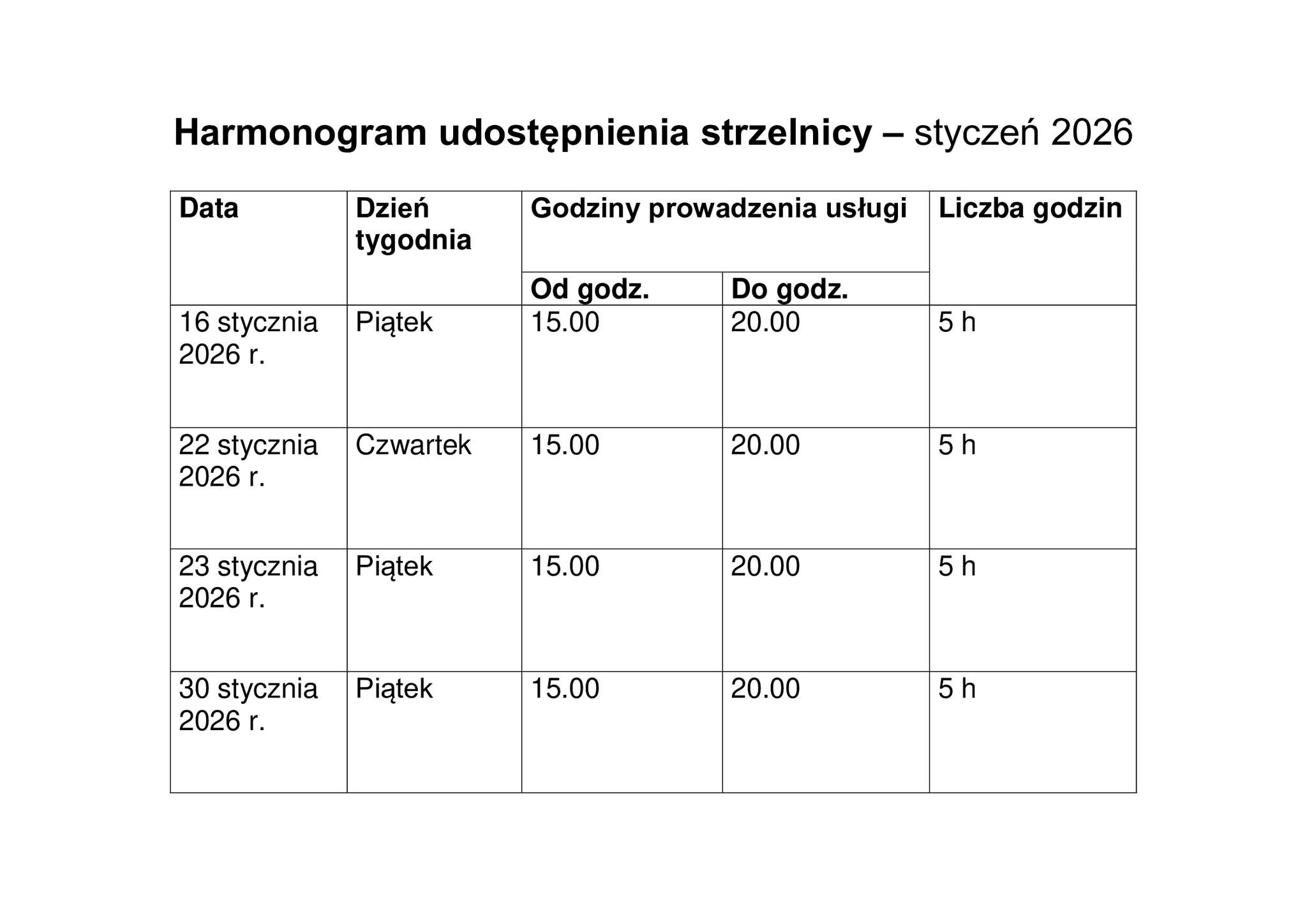 Harmonogram udostępnienia strzełnicy – styczeń 2026  Data: 16 stycznia 2026 r. Dzień tygodnia: Piątek Godziny prowadzenia usługi: Od godz. 15.00 Do godz. 20.00 Liczba godzin: 5 h  Data: 22 stycznia 2026 r. Dzień tygodnia: Czwartek Godziny prowadzenia usługi: Od godz. 15.00 Do godz. 20.00 Liczba godzin: 5 h  Data: 23 stycznia 2026 r. Dzień tygodnia: Piątek Godziny prowadzenia usługi: Od godz. 15.00 Do godz. 20.00 Liczba godzin: 5 h  Data: 30 stycznia 2026 r. Dzień tygodnia: Piątek Godziny prowadzenia usługi: Od godz. 15.00 Do godz. 20.00 Liczba godzin: 5 h