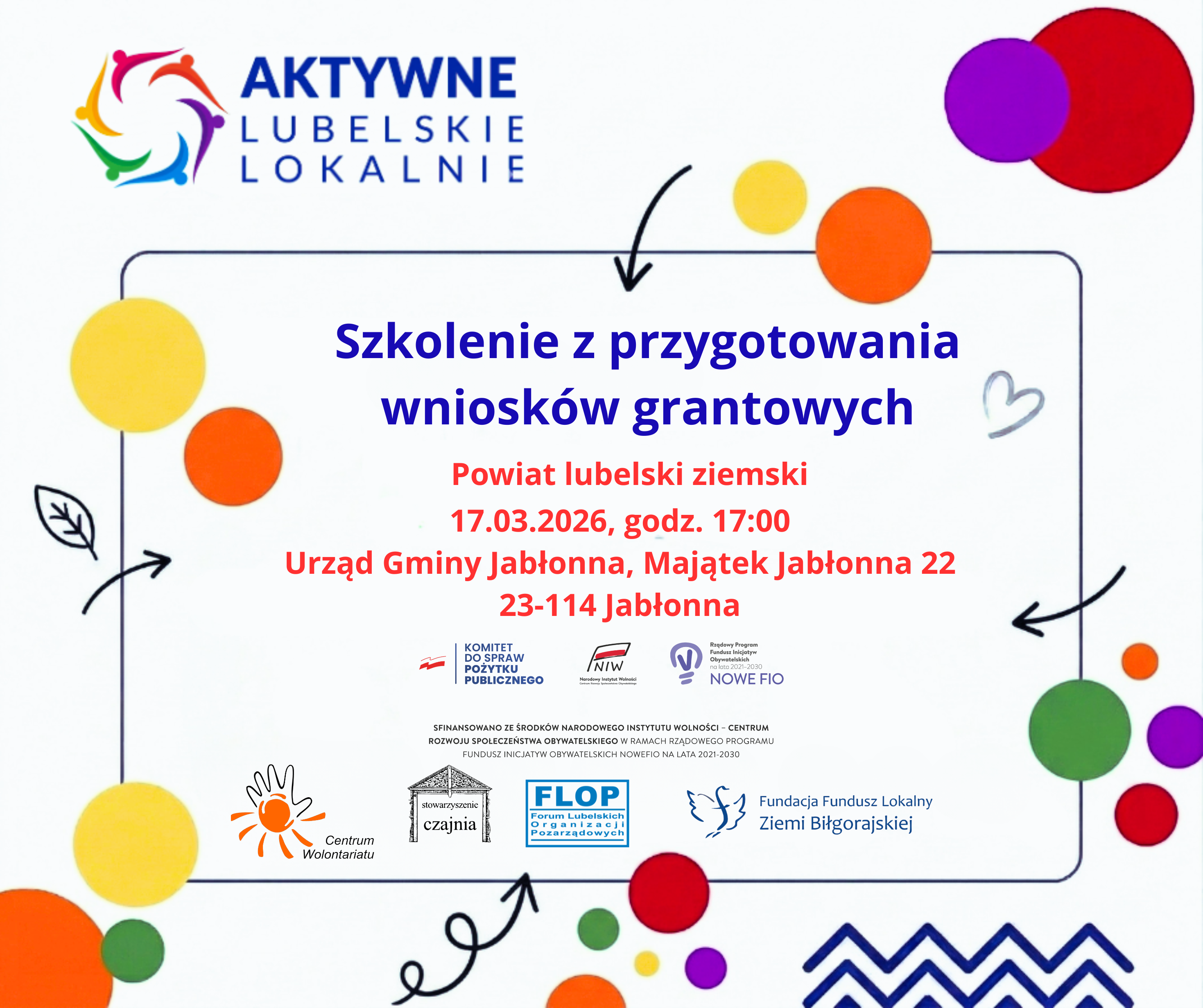 Plakat informacyjny z kolorowymi kółkami i strzałkami, z logotypem „AKTYWNE LUBELSKIE LOKALNIE” w lewym górnym rogu.  Tekst na plakacie: AKTYWNE LUBELSKIE LOKALNIE  Szkolenie z przygotowania wniosków grantowych  Powiat lubelski ziemski 17.03.2026, godz. 17:00 Urząd Gminy Jabłonna, Majątek Jabłonna 22 23-114 Jabłonna  KOMITET DO SPRAW POŻYTKU PUBLICZNEGO NIW Narodowy Instytut Wolności NOWE FIO  SFINANSOWANO ZE ŚRODKÓW NARODOWEGO INSTYTUTU WOLNOŚCI – CENTRUM ROZWOJU SPOŁECZEŃSTWA OBYWATELSKIEGO W RAMACH RZĄDOWEGO PROGRAMU FUNDUSZ INICJATYW OBYWATELSKICH NOWE FIO NA LATA 2021-2030  Centrum Wolontariatu stowarzyszenie czajnia FLOP Forum Lubelskich Organizacji Pozarządowych Fundacja Fundusz Lokalny Ziemi Biłgorajskiej