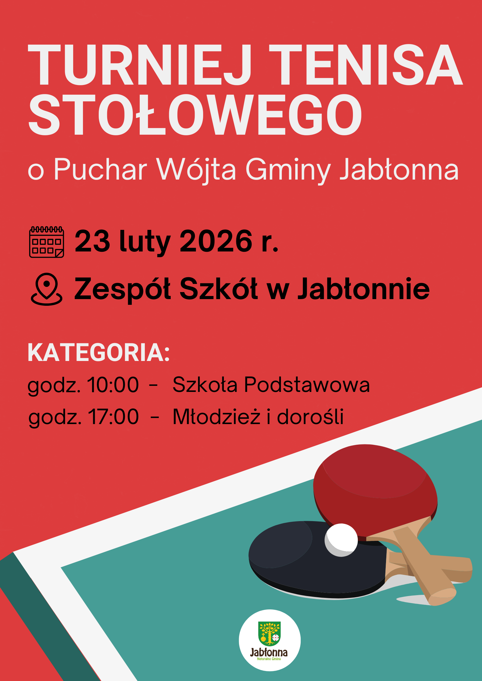 Plakat w czerwonym kolorze tła z informacjami o turnieju tenisa stołowego. U góry dużymi białymi literami napis: „TURNIEJ TENISA STOŁOWEGO”. Poniżej mniejszy biały napis: „o Puchar Wójta Gminy Jabłonna”.  Niżej, obok ikony kalendarza, czarny tekst: „23 luty 2026 r.”.  Pod nim, obok ikony pinezki lokalizacji, czarny tekst: „Zespół Szkół w Jabłonnie”.  Dalej w lewo białe słowo: „KATEGORIA:”.  Pod spodem dwie linijki czarnego tekstu: „godz. 10:00 – Szkoła Podstawowa” „godz. 17:00 – Młodzież i dorośli”.  Na dole plakatu widać ilustrację fragmentu stołu do tenisa stołowego w kolorze zielonym z białym paskiem na skos oraz dwie rakietki – jedną czerwoną, drugą czarną – i białą piłeczkę. Na samym dole, na środku, znajduje się okrągłe białe pole z herbem w kolorach zielonym i żółtym oraz zielonym napisem „Jabłonna” i mniejszym napisem „naturze bliska”.