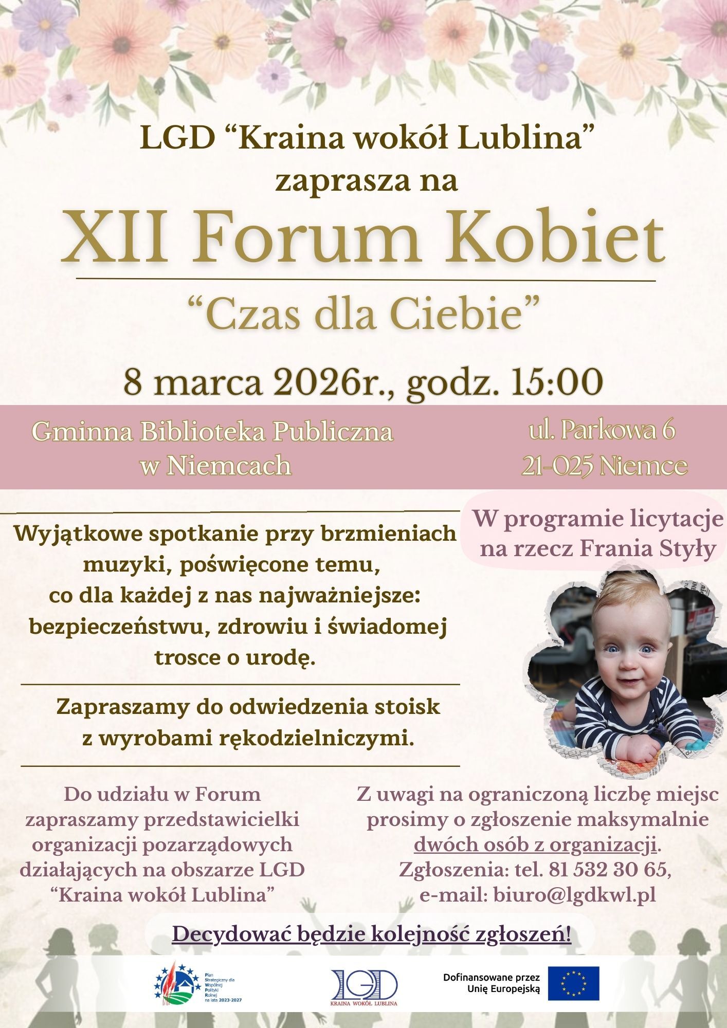 Plakat zapraszający na wydarzenie, utrzymany w jasnych pastelowych kolorach z motywem kwiatów u góry, z dużym złotym napisem i zdjęciem małego dziecka w prawym dolnym rogu.  U góry, na tle jasnego beżu i różowych kwiatów, znajduje się tekst: „LGD ‘Kraina wokół Lublina’ zaprasza na XII Forum Kobiet ‘Czas dla Ciebie’”.  Niżej podane są szczegóły: „8 marca 2026 r., godz. 15:00”.  Pod spodem, na różowym poziomym pasku, po lewej stronie: „Gminna Biblioteka Publiczna w Niemcach”. Po prawej stronie: „ul. Parkowa 6 21-025 Niemce”.  Niżej, na jasnym tle, tekst w kolorze złotym: „Wyjątkowe spotkanie przy brzmieniach muzyki, poświęcone temu, co dla każdej z nas najważniejsze: bezpieczeństwu, zdrowiu i świadomej trosce o urodę.”  Pod tym: „Zapraszamy do odwiedzenia stoisk z wyrobami rękodzielniczymi.”  W prawym środkowym obszarze, na jasnoróżowym kształcie chmurki, znajduje się napis: „W programie licytacje na rzecz Frania Styły”.  Niżej po prawej stronie wklejone jest zdjęcie małego chłopca o bardzo jasnej cerze i jasnych włosach, ubranego w granatową koszulkę z kolorowymi paskami na rękawach. Dziecko uśmiecha się, ma duże niebieskie oczy i siedzi przy stole, na którym leży pomarańczowa przekąska.  W dolnej części plakatu znajduje się tekst: „Do udziału w Forum zapraszamy przedstawicieli organizacji pozarządowych działających na obszarze LGD ‘Kraina wokół Lublina’”.  Obok, po prawej: „Z uwagi na ograniczoną liczbę miejsc prosimy o zgłoszenie maksymalnie dwóch osób z organizacji. Zgłoszenia: tel. 81 532 30 65, e-mail: biuro@lgdkwl.pl”.  Na samym dole, na białym tle: „Decydować będzie kolejność zgłoszeń!”.  Pod tym widoczne są logotypy: po lewej stronie znak z gwiazdami Unii Europejskiej i polskim tekstem, pośrodku logo „LGD Kraina wokół Lublina”, po prawej stronie flaga Unii Europejskiej z napisem „Dofinansowane przez Unię Europejską”. W tle dolnej części zarysowane są sylwetki tańczących lub bawiących się osób.