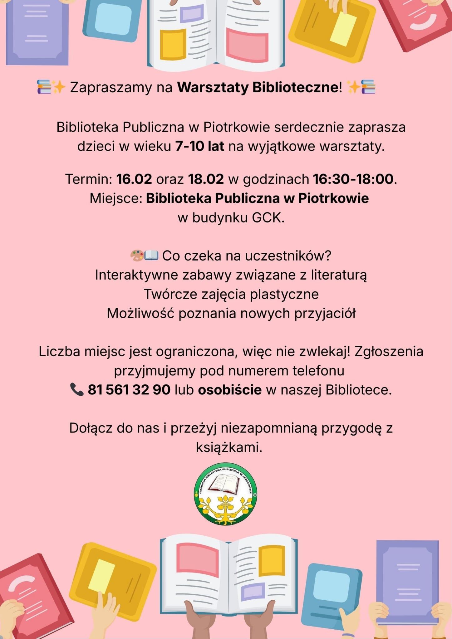 Różowe ogłoszenie z ilustracjami otwartych książek i rąk trzymających książki, pośrodku tekst o warsztatach bibliotecznych dla dzieci.  Treść plakatu:  “📚✨ Zapraszamy na Warsztaty Biblioteczne! ✨📚  Biblioteka Publiczna w Piotrkowie serdecznie zaprasza dzieci w wieku 7–10 lat na wyjątkowe warsztaty.  Termin: 16.02 oraz 18.02 w godzinach 16:30–18:00. Miejsce: Biblioteka Publiczna w Piotrkowie w budynku GCK.  🎨📚 Co czeka na uczestników? Interaktywne zabawy związane z literaturą Twórcze zajęcia plastyczne Możliwość poznania nowych przyjaciół  Liczba miejsc jest ograniczona, więc nie zwlekaj! Zgłoszenia przyjmujemy pod numerem telefonu 📞 81 561 32 90 lub osobiście w naszej Bibliotece.  Dołącz do nas i przeżyj niezapomnianą przygodę z książkami.”