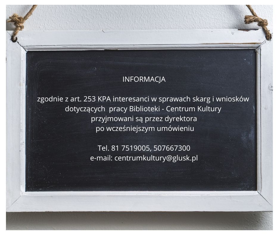 INFORMACJA zgodnie z art. 253 KPA interesanci w sprawach skarg i wniosków dotyczących pracy Biblioteki - Centrum Kultury przyjmowani są przez dyrektora po wcześniejszym umówieniu Te I. 81 7519005, 507667300 e-mail: centrumkultury@glusk.pl