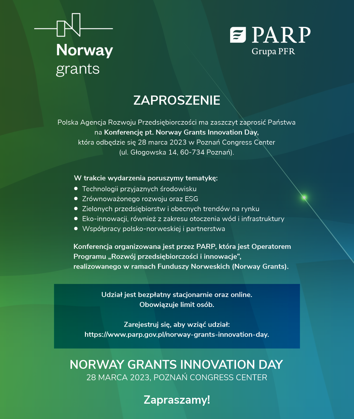 W imieniu Polskiej Agencji Rozwoju przedsiębiorczości mam zaszczyt zaprosić Państwa na konferencję pt. Norway Grants Innovation Day, która organizowana jest w ramach realizacji programu Funduszy Norweskich w Polsce. Wydarzenie poświęcone jest tematyce innowacji i technologii przyjaznych środowisku, również z uwzględnieniem rozwiązań dla wód śródlądowych i morskich. Podczas spotkania będziemy poruszać zagadnienia nawiązujące do zrównoważonego rozwoju w firmach oraz w ich bezpośrednim otoczeniu. Przyjrzymy się temu jaki wpływ mają przedsiębiorcy na swój biznes oraz na środowisko w którym pracują. Poznamy eko-innowacje i rozwiązania na miarę dzisiejszych czasów i trendów na rynku. Będziemy inspirować się również Norwegią i ich podejściem do relacji i współpracy biznesowej. Konferencja odbędzie się stacjonarnie 28 marca br. w Poznaniu (Poznań Congress Center, ul Głogowska 14, 60-734). Dostępna będzie również transmisja na żywo na stronie internetowej oraz Facebook PARP. Planowany start o godz. 10:00. Udział jest bezpłatny zarówno stacjonarnie, jak i online. Na miejscu obowiązuje limit osób, więc niezbędna jest wcześniejsza rejestracja. Więcej informacji oraz możliwość rejestracji dostępne są w załączonym zaproszeniu oraz na stronie internetowej: https://www.parp.gov.pl/norway-grants-innovation-day. Serdecznie zapraszamy!