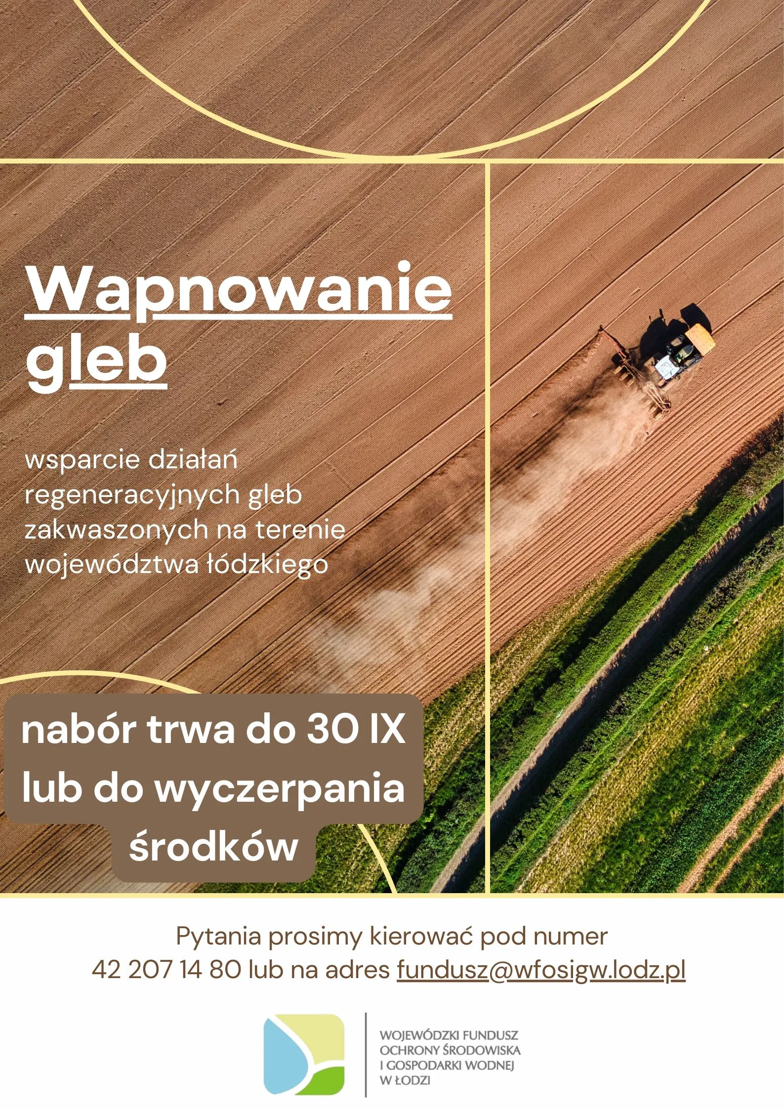Widok z lotu ptaka na jadący po polu ciągnik rolniczy w trakcie prac.
Napis: Wapnowanie gleb.
Wsparcie działań regeneracyjnych gleb zakwaszonych na terenie województwa łódzkiego.
Nabór trawa do 30 września lub do wyczerpania środków.
Pytania prosimy kierować pod numer 42 207 14 80 lub na adres fundusz@wfosigw.lodz.pl