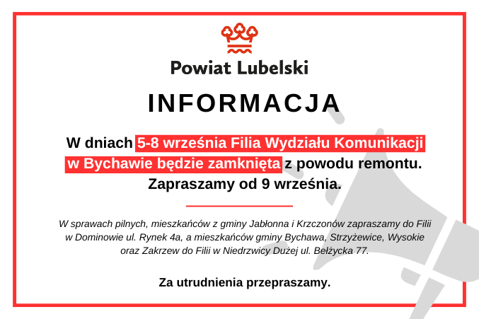 INFORMACJA: W dniach 5-8 września Filia Wydziału Komunikacji w Bychawie będzie zamknięta z powodu remontu. Zapraszamy od 9 września.
W sprawach pilnych, mieszkańców z gminy Jabłonna i Krzczonów zapraszamy do Filii w Dominowie ul. Rynek 4a, a mieszkańców gminy Bychawa, Strzyżewice, Wysokie oraz Zakrzew do Filii w Niedrzwicy Dużej ul. Bełżycka 77. Za utrudnienia przepraszamy.