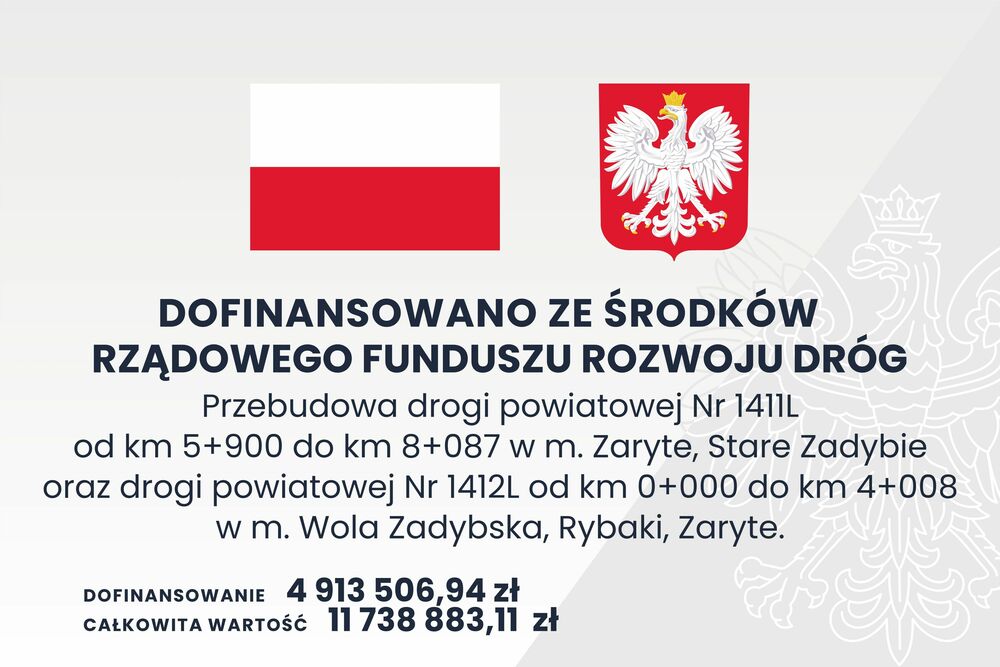 Tablica dofinansowania DOFINANSOWANO ZE SRODKÓW RZĄDOWEGO FUNDUSZU ROZWOJU DRÓG Przebudowa drogi powiatowej Nr 1411L od km 5+900 do km 8+087 w m. Zaryte, Stare Zadybie oraz drogi powiatowej Nr 1412L od km 0+000 do km 4+008 w m. Wola Zadybska, Rybaki, Zary