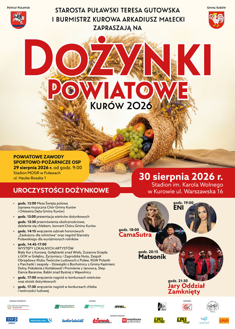 Dożynki Powiatowe Kur&oacute;w 2026
Świętowanie rozpoczniemy o godz. 12:00 Mszą Świętą polową, a następnie odbędą się m.in. prezentacja wieńc&oacute;w dożynkowych, przem&oacute;wienia, wręczenie odznak honorowych i nagr&oacute;d dla rolnik&oacute;w oraz występy lokalnych artyst&oacute;w.&nbsp;

Na scenie wystąpią:

CamaSutra &ndash; godz. 18:00
ENI &ndash; godz. 19:00
Matsonik &ndash; godz. 20:15
Jary Oddział Zamknięty &ndash; godz. 21:30

Nie zabraknie r&oacute;wnież konkurs&oacute;w, stoisk dożynkowych i tradycyjnych atrakcji.

Dzień wcześniej, 29 sierpnia, odbędą 