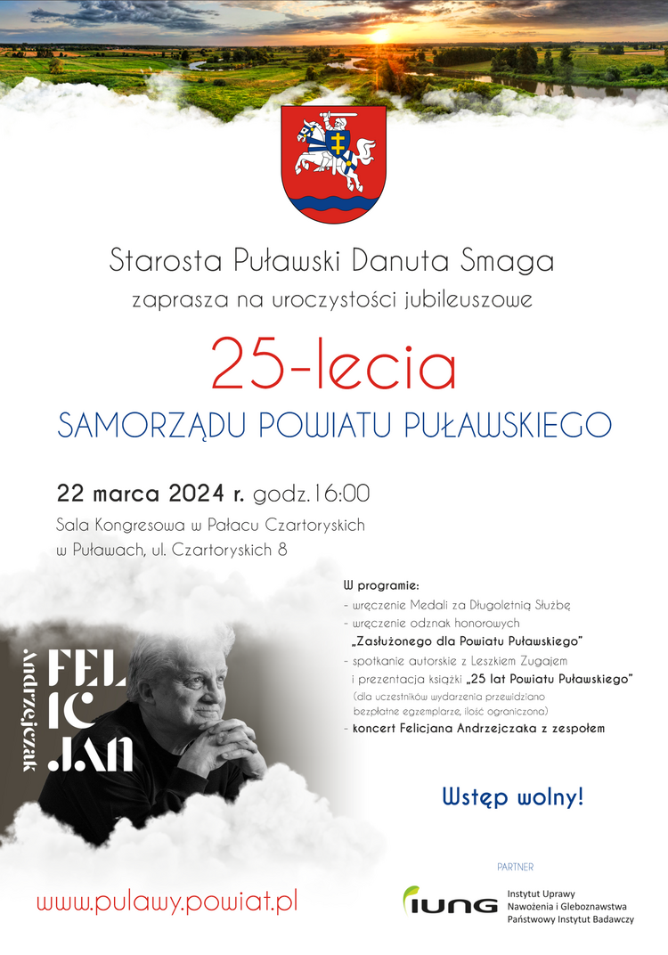 Jubileusz 25-lecia Samorządu Powiatu Puławskiego. 22 marca 2024 r. godz. 16:00, Sala Kongresowa Pałacu Czartoryskich w Puławach.
W programie:
- wręczenie Medali za Długoletnią Służbę
- wręczenie odznak honorowych „Zasłużonego dla Powiatu Puławskiego”
- spotkanie autorskie z Leszkiem Zugajem i prezentacja książki „25 lat Powiatu Puławskiego” (dla uczestników wydarzenia przewidziano bezpłatne egzemplarze, ilość ograniczona)
-koncert Felicjana Andrzejczaka z zespołem
Wstęp wolny!