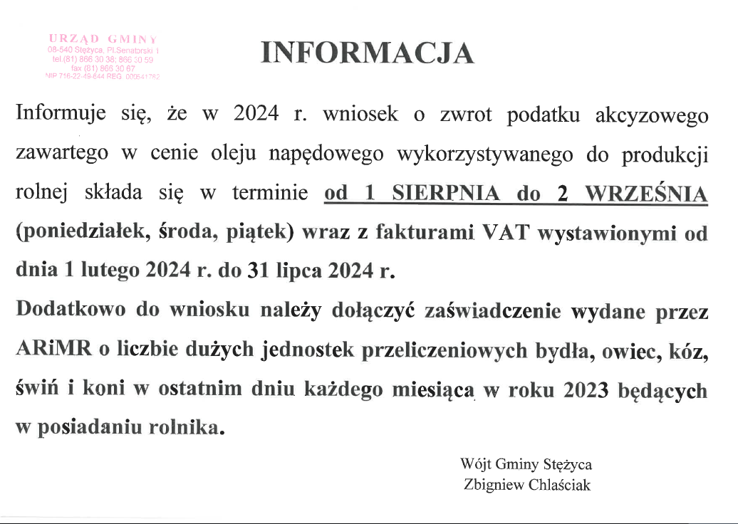 Informacja. Informuje się, że w 2024r. wniosek o wzrot podatku akcyzowego zawartego w cenie oleju napędowego wykorzystywanego do produkcji rolnej składa się w terminie od 1 sierpnia do 2 września (poniedziałek, środa, piątek) wraz z fakturami VAT wystawionymi od dnia 1 lutego 2024r. do 31 lipca 2024r. Dodatkowo do wniosku należy dołączyć zaświedczenie wydane przez ARiMR o liczbie dużych jednostek przeliczeniowych bydła, owiec, kóz, świń i koni w ostatnim dniu każdego miesiąca w roku 2023 będących w posiadaniu rolnika. Podpis: Wójt Gminy Stężyca, Zbigniew Chlaściak. Na górze po lewgo pieczęć nagłówkowa Urzędu Gminy w Stężycy