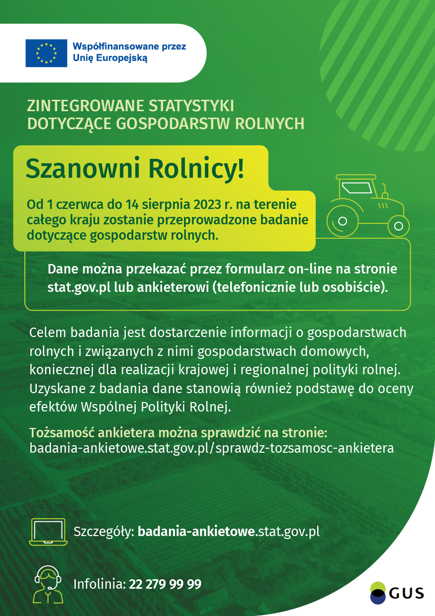 Współfinansowane przez Unię Europejską ZINTEGROWANE STATYSTYKI DOTYCZĄCE GOSPODARSTW ROLNYCH Szanowni Rolnicy! Od 1 czerwca do 14 sierpnia 2023 r. na terenie całego kraju zostanie przeprowadzone badanie dotyczące gospodarstw rolnych. Dane można przekazać przez formularz on-line na stronie stat.gov.pl lub ankieterowi (telefonicznie lub osobiście). Celem badania jest dostarczenie informacji o gospodarstwach rolnych i związanych z nimi gospodarstwach domowych, koniecznej dla realizacji krajowej i regionalnej polityki rolnej. Uzyskane z badania dane stanowią również podstawę do oceny efektów Wspólnej Polityki Rolnej. Tożsamość ankietera można sprawdzić na stronie: badania-ankietowe.stat.gov.pl/sprawdz-tozsamosc-ankietera Szczegóły: badania-ankietowe.stat.gov.pl Infolinia: 22 279 99 99 GUS