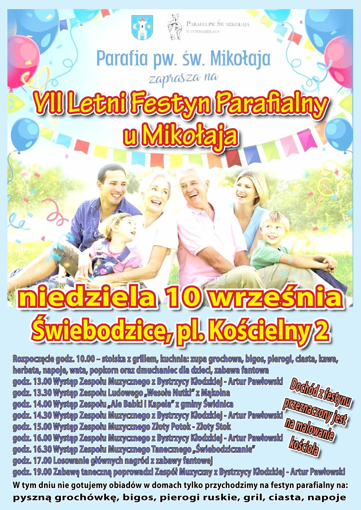 Parafia pw. św. Mikołaja zaprasza na VII Letni Festyn Parafialny u Mikołaja niedziela 10 września Świebodzice, pl. Kościelny 2 Rozpoczęcie godz. 10.00 – stoiska z grillem, kuchnia: zupa grochowa, bigos, pierogi, ciasta, kawa, herbata, napoje, wata, popkorn oraz dmuchaniec dla dzieci, zabawa fantowa godz. 13.00 Występ Zespołu Muzycznego z Bystrzycy Kłodzkiej-Artur Pawłowski godz. 13.30 Występ Zespołu Ludowego,Wesołe Nutki