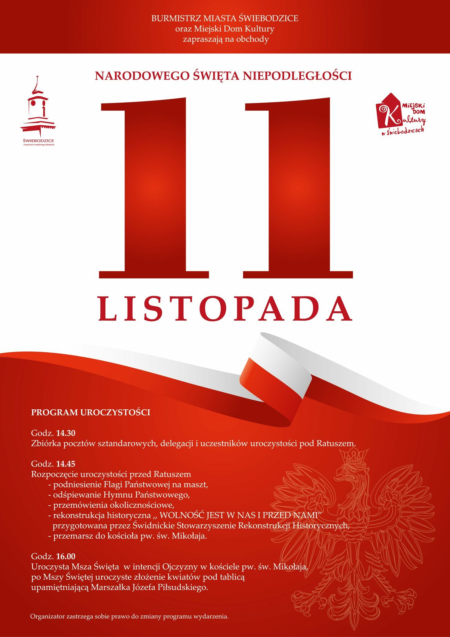 BURMISTRZ MIASTA ŚWIEBODZICE oraz Miejski Dom Kultury zapraszają na obchody NARODOWEGO ŚWIĘTA NIEPODLEGŁOŚCI 11 LISTOPADA . PROGRAM UROCZYSTOŚCI Godz. 14.30 Zbiórka pocztów sztandarowych, delegacji i uczestników uroczystości pod Ratuszem. Godz. 14.45 Rozpoczęcie uroczystości przed Ratuszem - podniesienie Flagi Państwowej na maszt, - odśpiewanie Hymnu Państwowego, -przemówienia okolicznościowe, rekonstrukcja historyczna,, WOLNOŚĆ JEST W NAS I PRZED NAMI