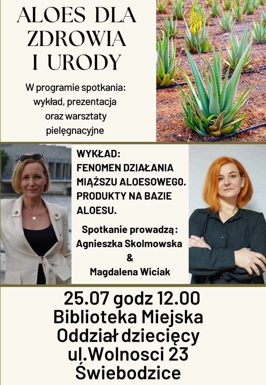 Aloes dla zdrowia i urody w programie spotkania: wykład, prezentacja oraz warsztaty pielęgnacyjne wykład: fenomen działania miąższu aloesowego. Produkty na bazie aloesu. Spotkanie prowadzą: Agnieszka Skolmowska & Magdalena Wiciak 25.07 godz. 12.00 Biblioteka Miejska Oddział Dziecięcy ul. Wolności 23, Świebodzice.