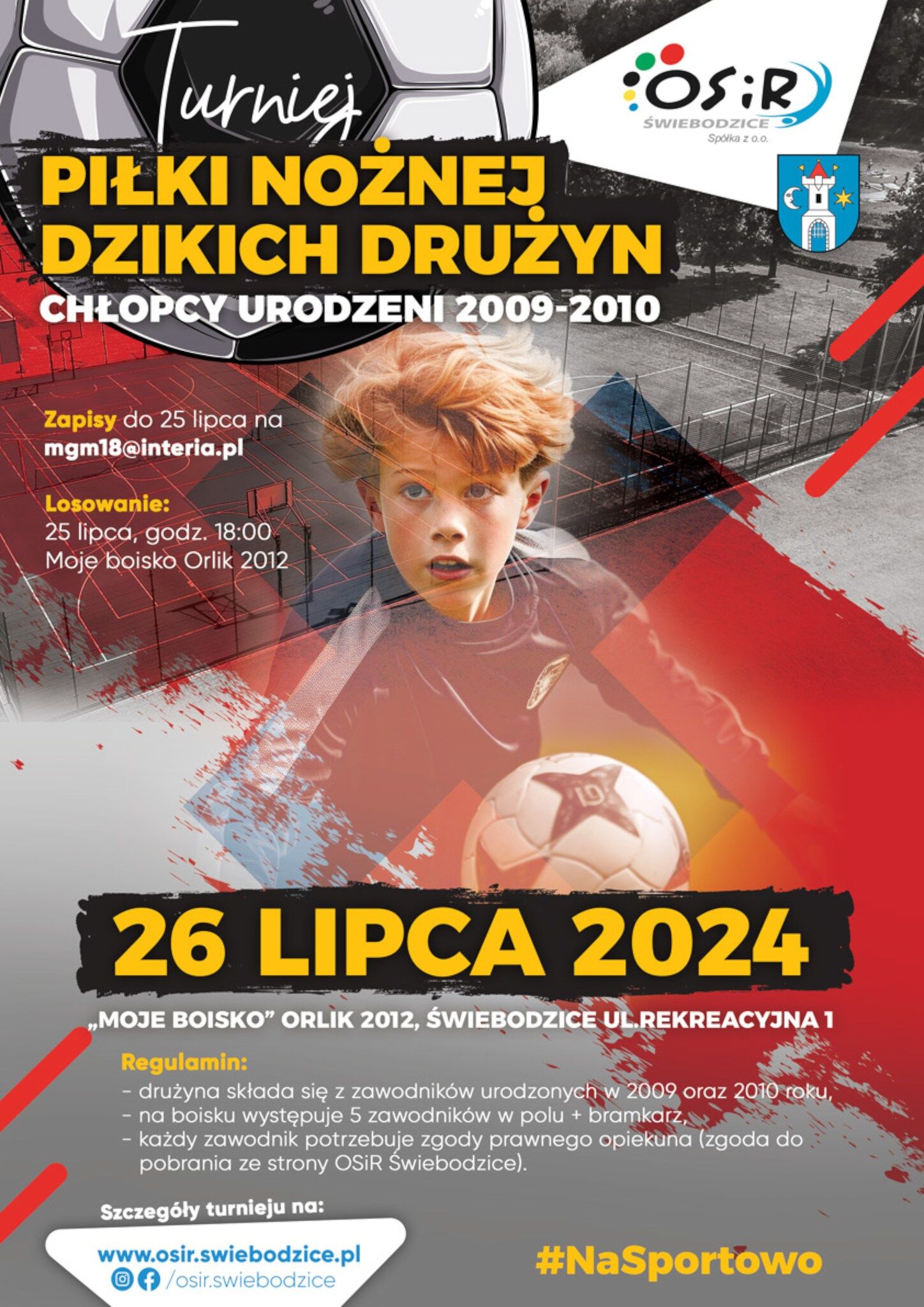 OSiR Świebodzice Spółka z o.o., Turniej Piłki Nożnej Dzikich Drużyn, chłopcy urodzeni 2009-2010, Zapisy do 25 lipca na mgm18@interia.pl, Losowanie: 25 lipca, godz. 18:00, Moje Boisko Orlik 2012, 26 lipca 2024 „Moje Boisko" Orlik 2012, Świebodzice ul. Rekreacyjna 1, Regulamin: - drużyna składa się z zawodników  urodzonych w 2009 oraz 2010 roku, - na boisku występuje 5 zawodników w polu + bramkarz, - każdy zawodnik potrzebuje zgody prawnego opiekuna (zgoda do pobrania ze strony OSIR Świebodzice). Szczegóły turnieju na: www.osir.swiebodzice.pl