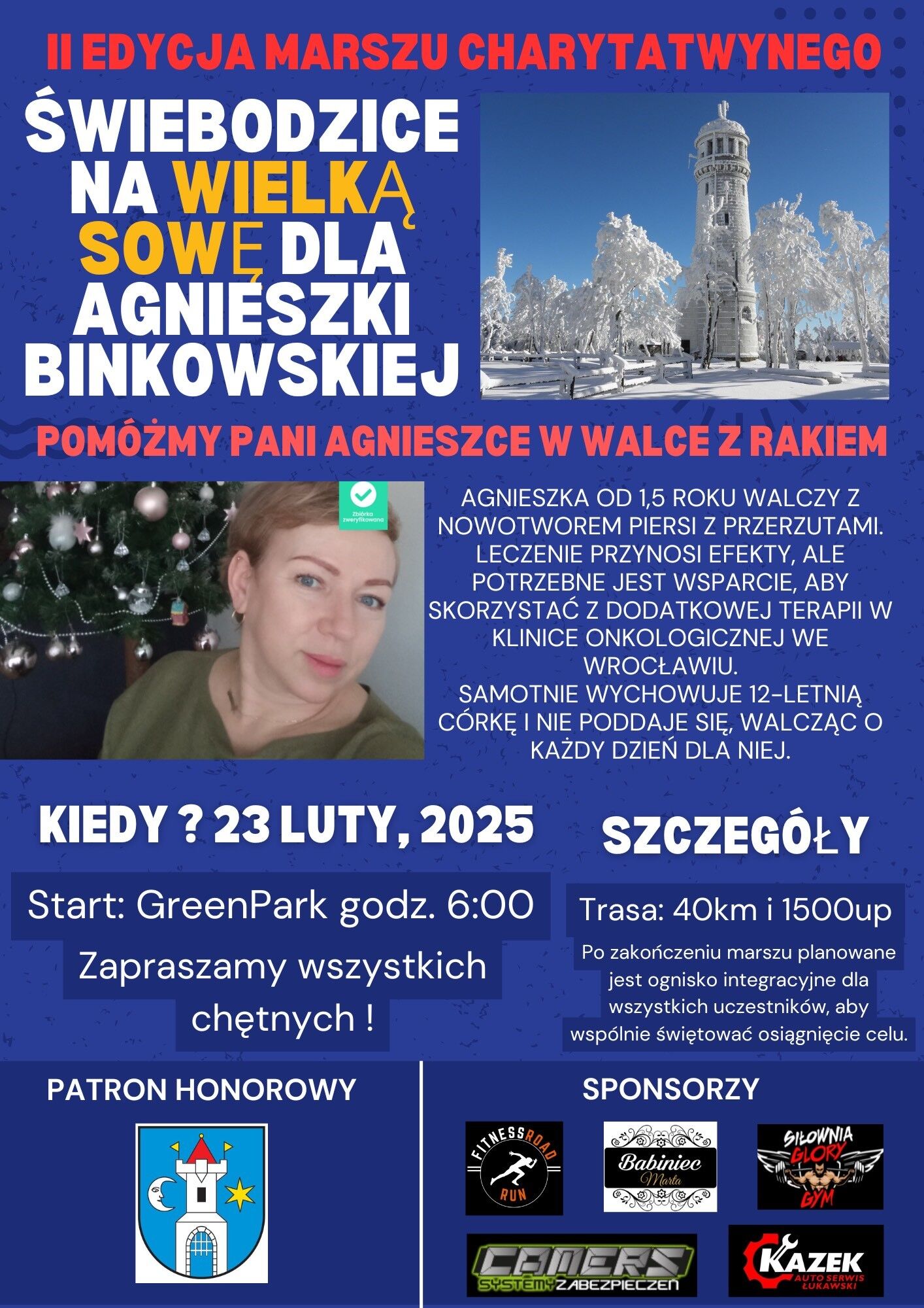 II edycja marszu charytatywnego. Świebodzice na Wielką Sowe dla Agnieszki Binkowskiej. Pomóżmy Pani Agnieszce w walce z rakiem. Agnieszka od 1,5 roku walczy z nowotworem piersi z przerzutami. Leczenie przynosi efekty, ale potrzebne jest wsparcie, aby skorzystać z dodatkowej terapii w klinice onkologicznej we Wrocławiu. Samotnie wychowuje 12-letnią córkę i nie poddaje się, walcząc o każdy dzień dla niej. Start: Green Park godz. 6:00, 23 luty 2025. Zapraszamy wszystkich chętnych. Patron honorowy Miasto Świebodzice. Szczegóły: trasa: 40km i 1500up, po zakończeniu marszu planowane jest ognisko integracyjne dla wszystkich uczestników, aby wspólnie świętować osiągnięcie celu.